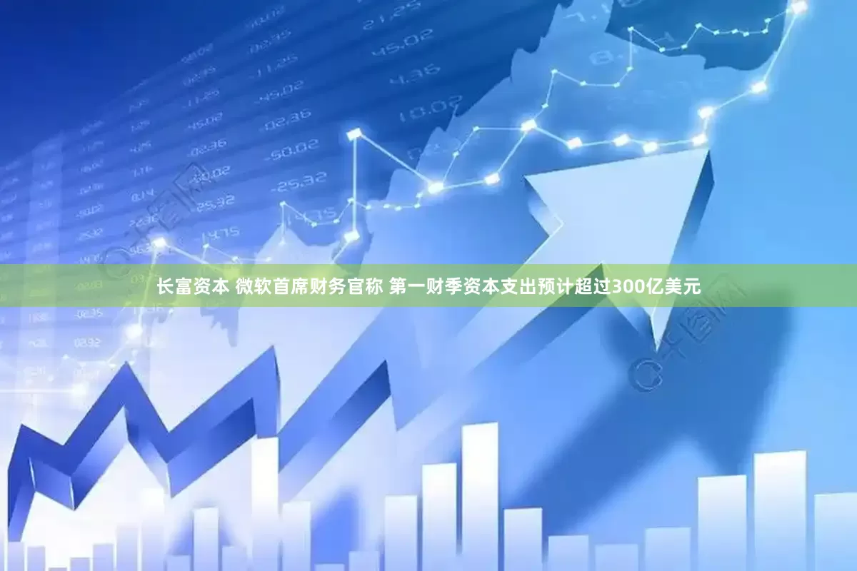 长富资本 微软首席财务官称 第一财季资本支出预计超过300亿美元