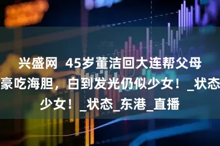 兴盛网  45岁董洁回大连帮父母装修，路边豪吃海胆，白到发光仍似少女！_状态_东港_直播