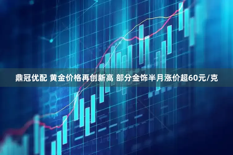 鼎冠优配 黄金价格再创新高 部分金饰半月涨价超60元/克