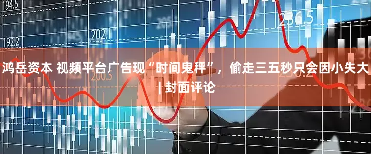 鸿岳资本 视频平台广告现“时间鬼秤”，偷走三五秒只会因小失大 | 封面评论