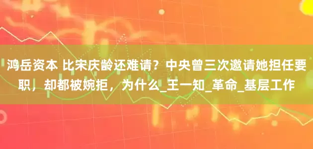 鸿岳资本 比宋庆龄还难请？中央曾三次邀请她担任要职，却都被婉拒，为什么_王一知_革命_基层工作