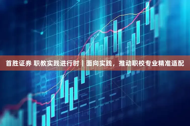 首胜证券 职教实践进行时｜面向实践，推动职校专业精准适配